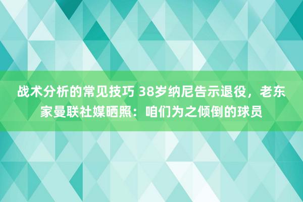 战术分析的常见技巧 38岁纳尼告示退役，老东家曼联社媒晒照：咱们为之倾倒的球员