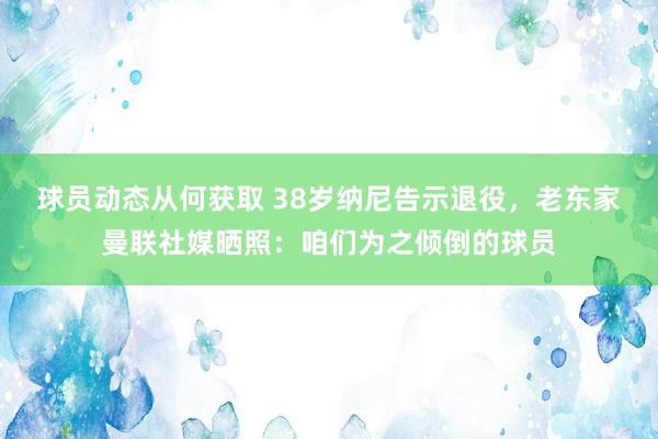 球员动态从何获取 38岁纳尼告示退役，老东家曼联社媒晒照：咱们为之倾倒的球员