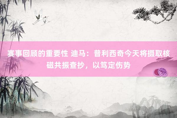 赛事回顾的重要性 迪马：普利西奇今天将摄取核磁共振查抄，以笃定伤势