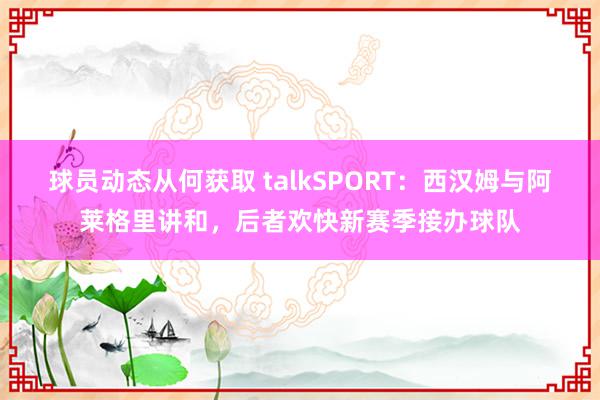 球员动态从何获取 talkSPORT：西汉姆与阿莱格里讲和，后者欢快新赛季接办球队