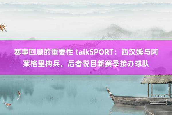 赛事回顾的重要性 talkSPORT：西汉姆与阿莱格里构兵，后者悦目新赛季接办球队