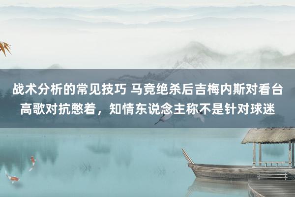 战术分析的常见技巧 马竞绝杀后吉梅内斯对看台高歌对抗憋着，知情东说念主称不是针对球迷