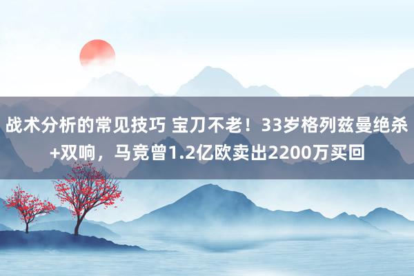 战术分析的常见技巧 宝刀不老！33岁格列兹曼绝杀+双响，马竞曾1.2亿欧卖出2200万买回