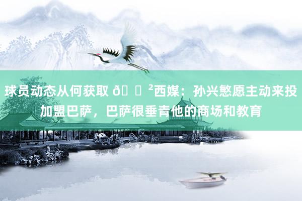 球员动态从何获取 😲西媒：孙兴慜愿主动来投加盟巴萨，巴萨很垂青他的商场和教育