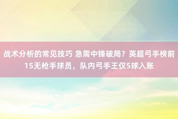 战术分析的常见技巧 急需中锋破局？英超弓手榜前15无枪手球员，队内弓手王仅5球入账