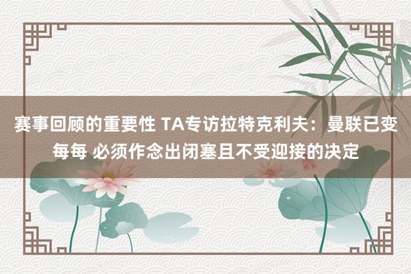 赛事回顾的重要性 TA专访拉特克利夫：曼联已变每每 必须作念出闭塞且不受迎接的决定