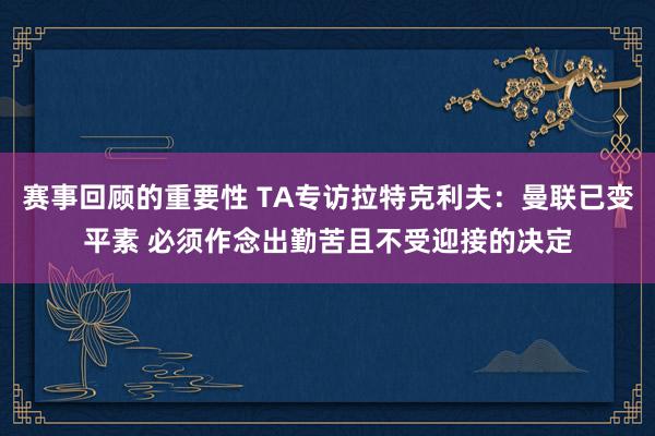 赛事回顾的重要性 TA专访拉特克利夫：曼联已变平素 必须作念出勤苦且不受迎接的决定