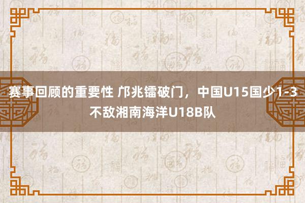 赛事回顾的重要性 邝兆镭破门，中国U15国少1-3不敌湘南海洋U18B队