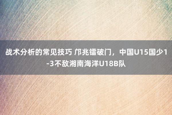 战术分析的常见技巧 邝兆镭破门，中国U15国少1-3不敌湘南海洋U18B队