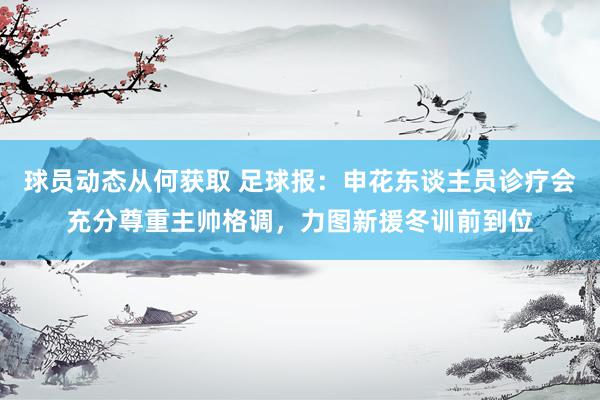 球员动态从何获取 足球报：申花东谈主员诊疗会充分尊重主帅格调，力图新援冬训前到位