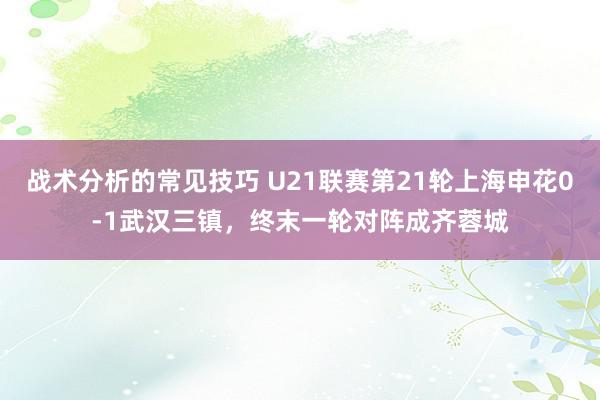 战术分析的常见技巧 U21联赛第21轮上海申花0-1武汉三镇，终末一轮对阵成齐蓉城