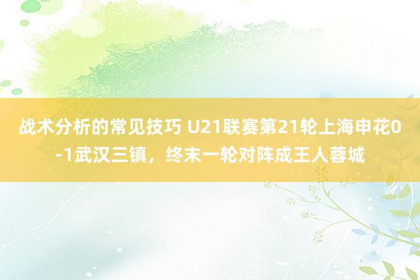 战术分析的常见技巧 U21联赛第21轮上海申花0-1武汉三镇，终末一轮对阵成王人蓉城