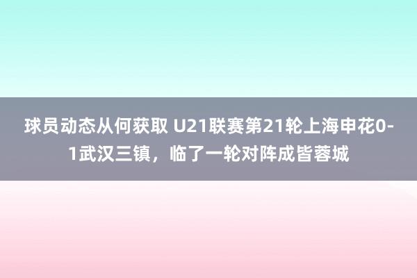 球员动态从何获取 U21联赛第21轮上海申花0-1武汉三镇，临了一轮对阵成皆蓉城