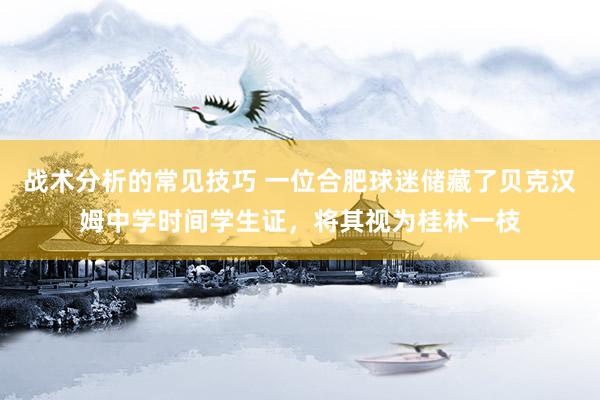 战术分析的常见技巧 一位合肥球迷储藏了贝克汉姆中学时间学生证，将其视为桂林一枝