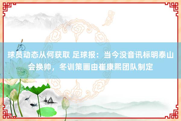 球员动态从何获取 足球报：当今没音讯标明泰山会换帅，冬训策画由崔康熙团队制定