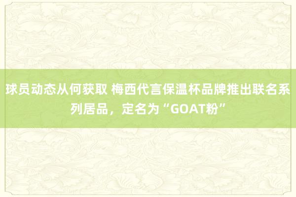 球员动态从何获取 梅西代言保温杯品牌推出联名系列居品，定名为“GOAT粉”