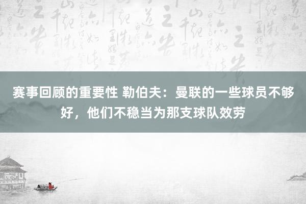 赛事回顾的重要性 勒伯夫：曼联的一些球员不够好，他们不稳当为那支球队效劳