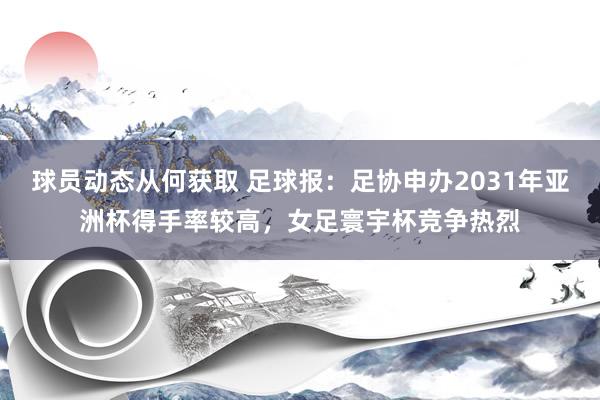 球员动态从何获取 足球报：足协申办2031年亚洲杯得手率较高，女足寰宇杯竞争热烈