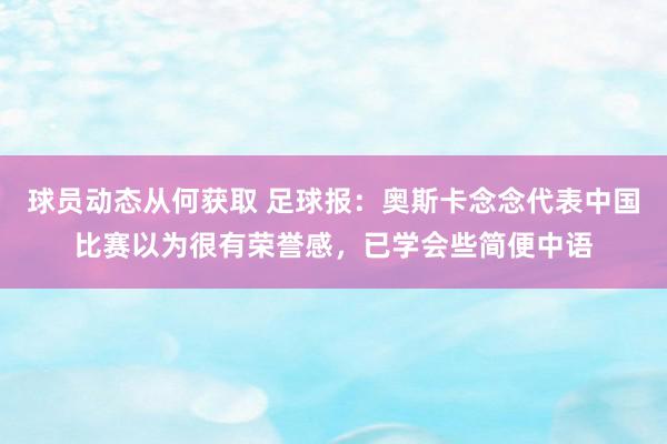 球员动态从何获取 足球报：奥斯卡念念代表中国比赛以为很有荣誉感，已学会些简便中语