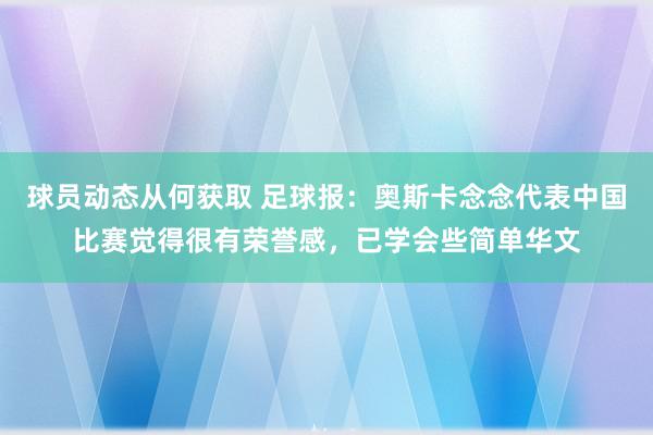 球员动态从何获取 足球报：奥斯卡念念代表中国比赛觉得很有荣誉感，已学会些简单华文