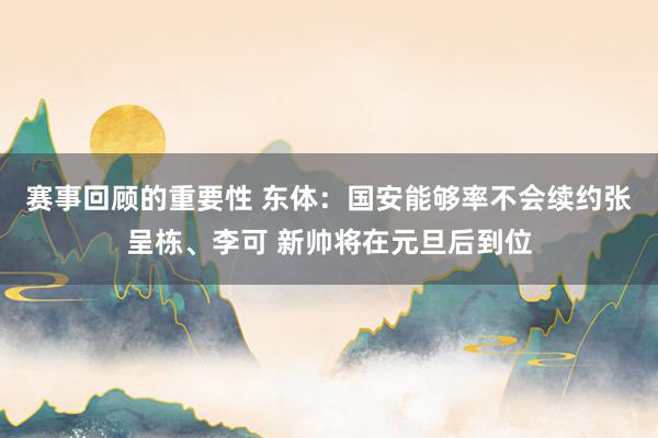 赛事回顾的重要性 东体：国安能够率不会续约张呈栋、李可 新帅将在元旦后到位