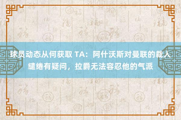 球员动态从何获取 TA：阿什沃斯对曼联的裁人缱绻有疑问，拉爵无法容忍他的气派