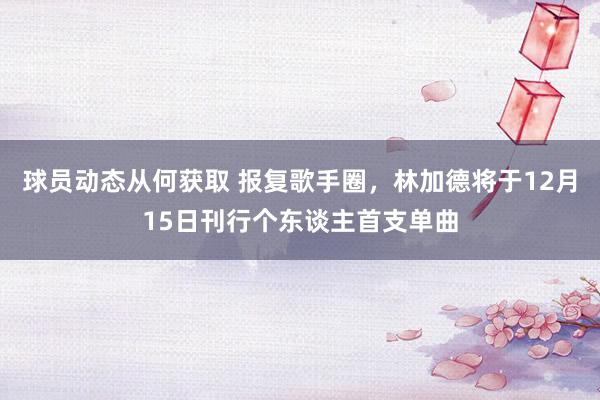 球员动态从何获取 报复歌手圈，林加德将于12月15日刊行个东谈主首支单曲