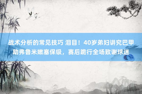 战术分析的常见技巧 泪目！40岁弟妇讲究巴甲助弗鲁米嫩塞保级，赛后跪行全场致谢球迷