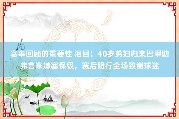 赛事回顾的重要性 泪目！40岁弟妇归来巴甲助弗鲁米嫩塞保级，赛后跪行全场致谢球迷