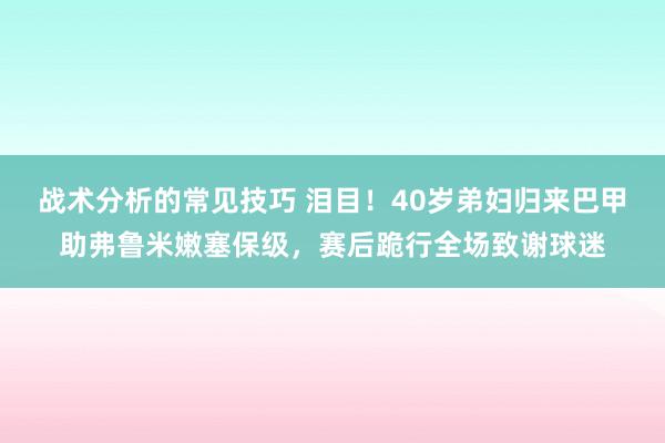 战术分析的常见技巧 泪目！40岁弟妇归来巴甲助弗鲁米嫩塞保级，赛后跪行全场致谢球迷