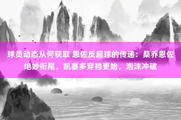 球员动态从何获取 恩佐反超球的传递：桑乔恩佐绝妙衔尾，凯塞多穿裆更始，泡沫冲破