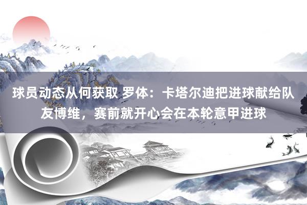 球员动态从何获取 罗体：卡塔尔迪把进球献给队友博维，赛前就开心会在本轮意甲进球