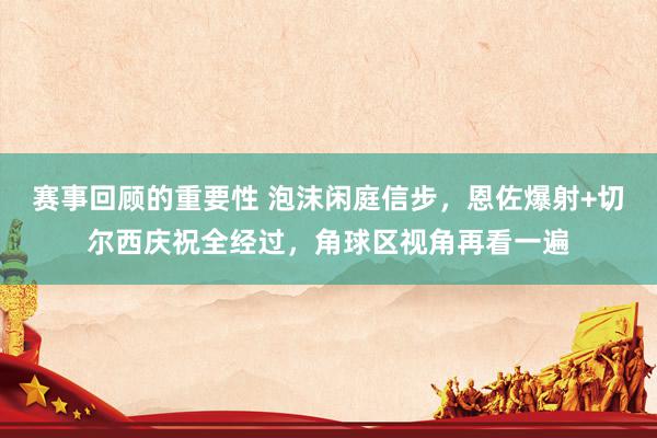 赛事回顾的重要性 泡沫闲庭信步，恩佐爆射+切尔西庆祝全经过，角球区视角再看一遍