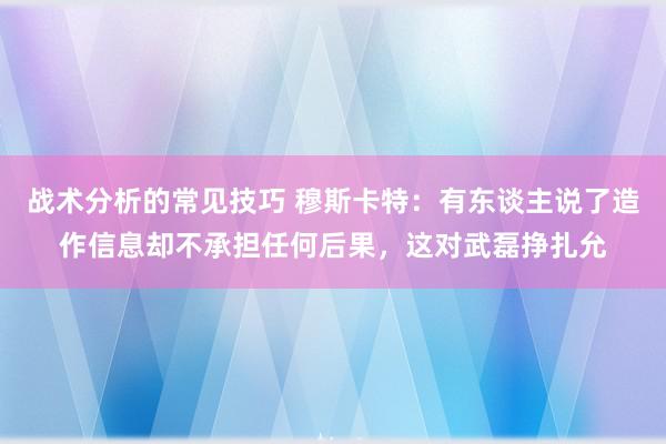 战术分析的常见技巧 穆斯卡特：有东谈主说了造作信息却不承担任何后果，这对武磊挣扎允