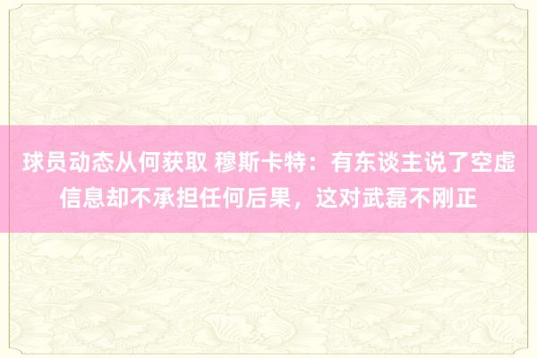 球员动态从何获取 穆斯卡特：有东谈主说了空虚信息却不承担任何后果，这对武磊不刚正