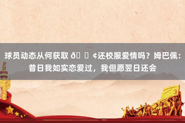 球员动态从何获取 🐢还校服爱情吗？姆巴佩：昔日我如实恋爱过，我但愿翌日还会