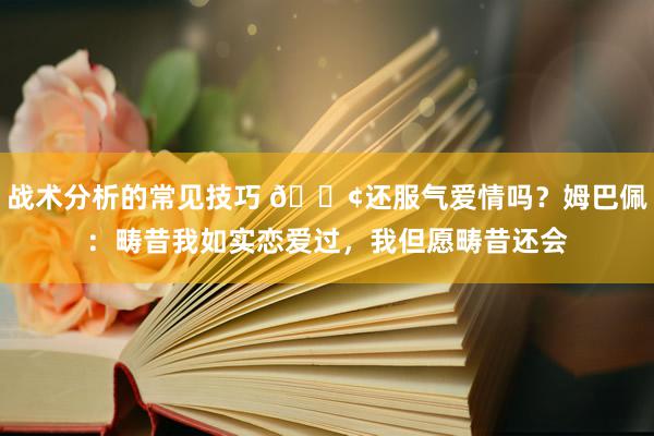 战术分析的常见技巧 🐢还服气爱情吗？姆巴佩：畴昔我如实恋爱过，我但愿畴昔还会