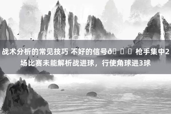 战术分析的常见技巧 不好的信号😕枪手集中2场比赛未能解析战进球，行使角球进3球