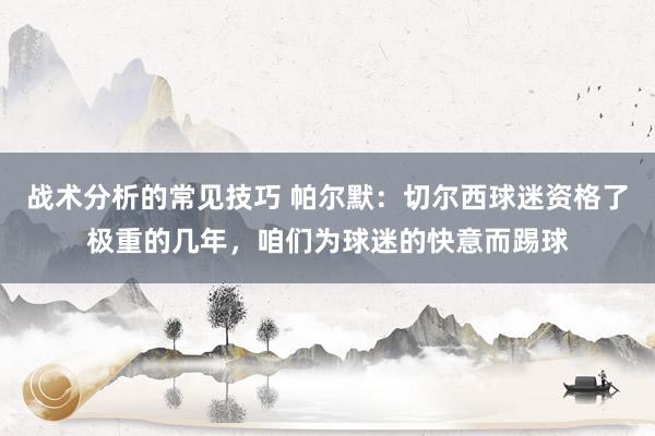 战术分析的常见技巧 帕尔默：切尔西球迷资格了极重的几年，咱们为球迷的快意而踢球