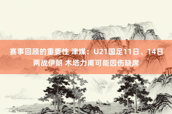 赛事回顾的重要性 津媒：U21国足11日、14日两战伊朗 木塔力甫可能因伤缺席