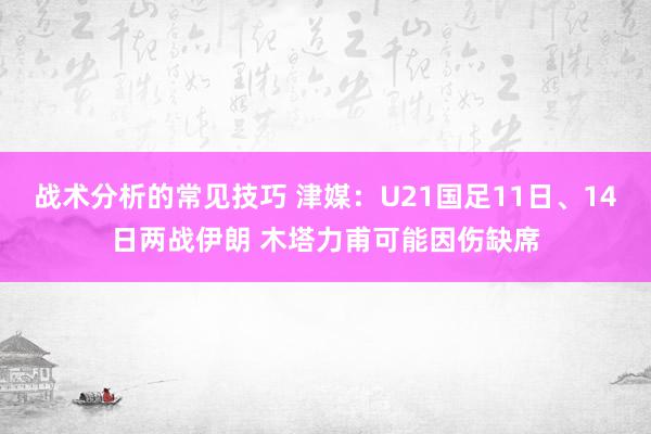 战术分析的常见技巧 津媒：U21国足11日、14日两战伊朗 木塔力甫可能因伤缺席