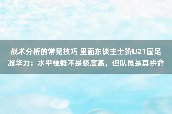 战术分析的常见技巧 里面东谈主士赞U21国足凝华力：水平梗概不是极度高，但队员是真拚命