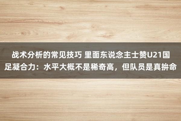 战术分析的常见技巧 里面东说念主士赞U21国足凝合力：水平大概不是稀奇高，但队员是真拚命