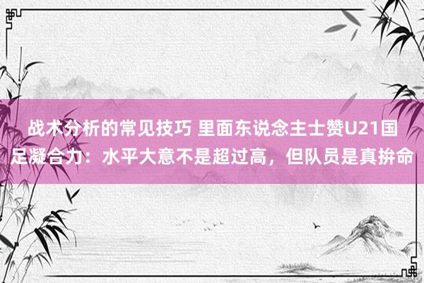 战术分析的常见技巧 里面东说念主士赞U21国足凝合力：水平大意不是超过高，但队员是真拚命