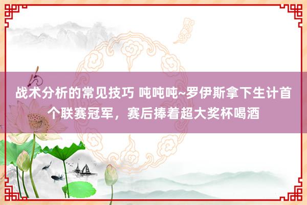 战术分析的常见技巧 吨吨吨~罗伊斯拿下生计首个联赛冠军，赛后捧着超大奖杯喝酒