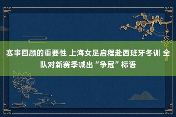 赛事回顾的重要性 上海女足启程赴西班牙冬训 全队对新赛季喊出“争冠”标语