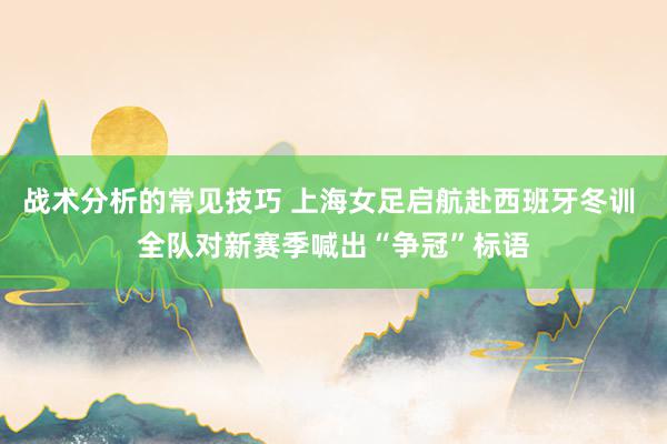 战术分析的常见技巧 上海女足启航赴西班牙冬训 全队对新赛季喊出“争冠”标语