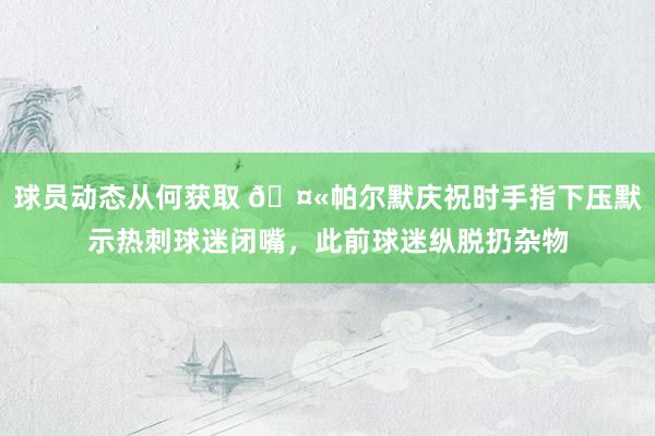 球员动态从何获取 🤫帕尔默庆祝时手指下压默示热刺球迷闭嘴，此前球迷纵脱扔杂物