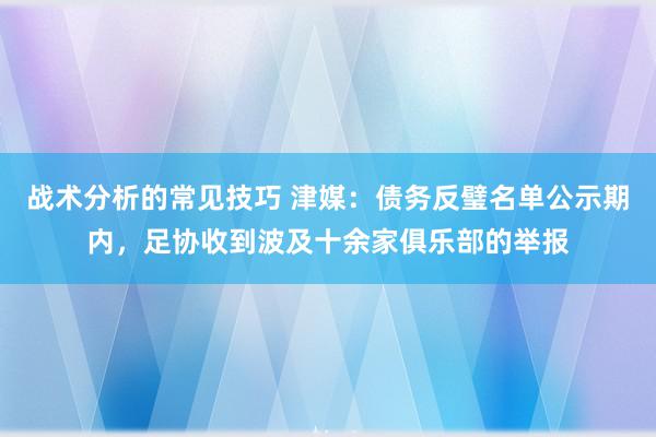 战术分析的常见技巧 津媒：债务反璧名单公示期内，足协收到波及十余家俱乐部的举报