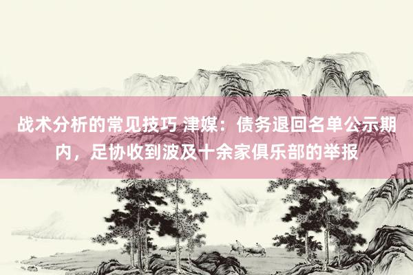 战术分析的常见技巧 津媒：债务退回名单公示期内，足协收到波及十余家俱乐部的举报